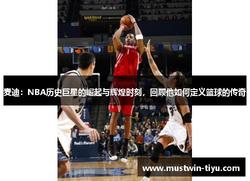 麦迪：NBA历史巨星的崛起与辉煌时刻，回顾他如何定义篮球的传奇