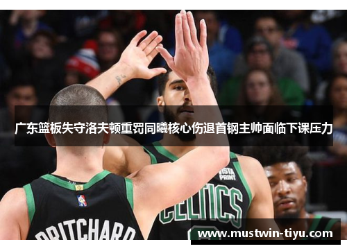 广东篮板失守洛夫顿重罚同曦核心伤退首钢主帅面临下课压力