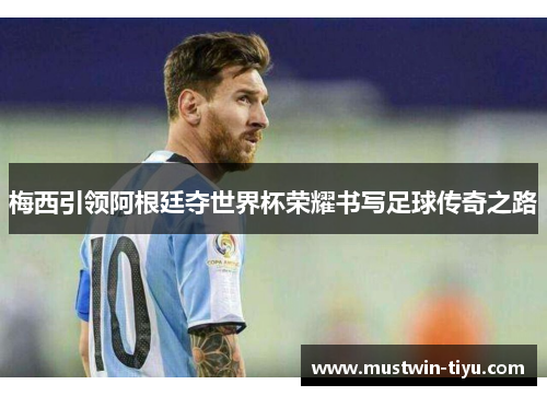 梅西引领阿根廷夺世界杯荣耀书写足球传奇之路