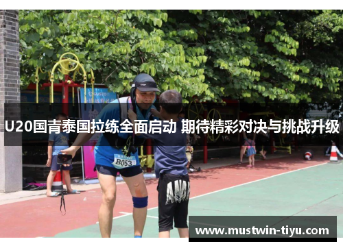 U20国青泰国拉练全面启动 期待精彩对决与挑战升级