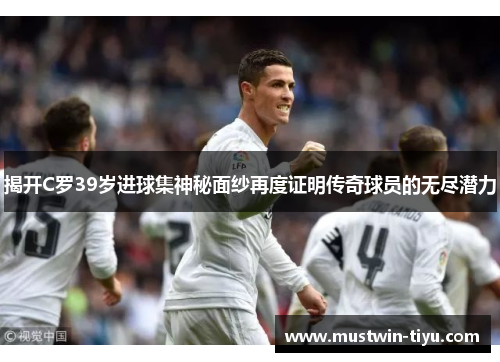 揭开C罗39岁进球集神秘面纱再度证明传奇球员的无尽潜力