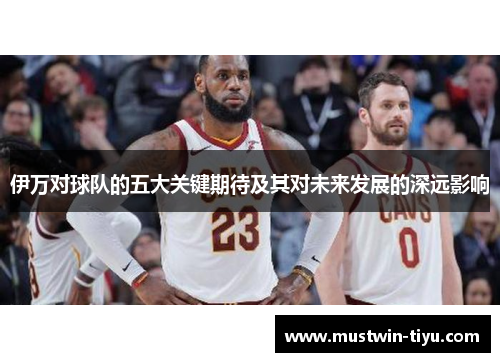 伊万对球队的五大关键期待及其对未来发展的深远影响