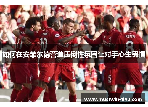 如何在安菲尔德营造压倒性氛围让对手心生畏惧