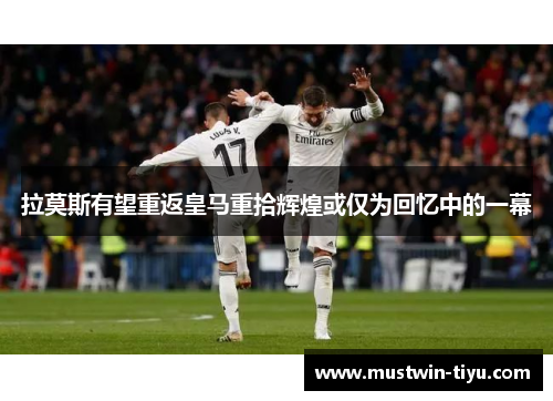 拉莫斯有望重返皇马重拾辉煌或仅为回忆中的一幕